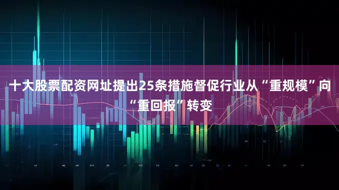十大股票配资网址提出25条措施督促行业从“重规模”向“重回报”转变