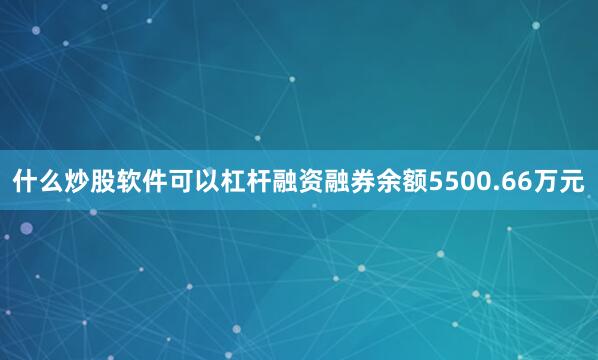 什么炒股软件可以杠杆融资融券余额5500.66万元